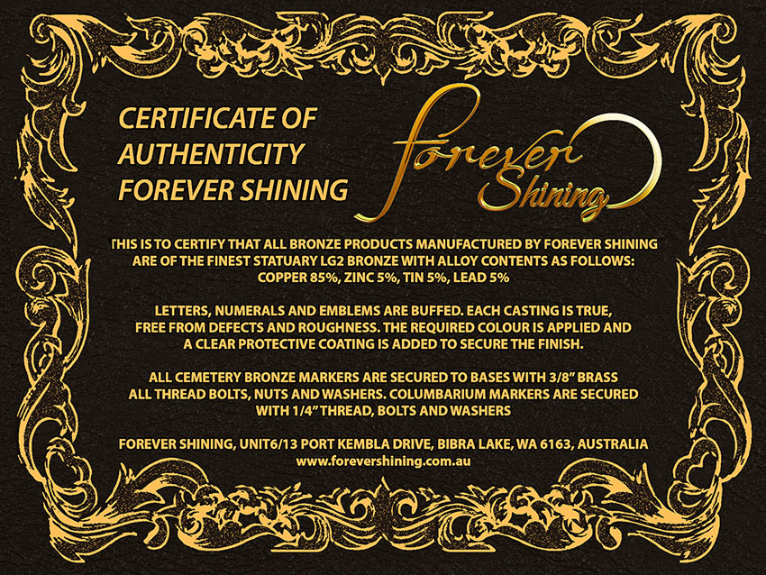 Certificate of authenticity for Forever Shining. This is to certify that all bronze products manufactured by forever shining are of the finest statuary LG2 Bronze with alloy contents as follows: Copper 85% Zinc 5% Tin 5% Lead 5%. Letters, Numerals, and Emblems are buffed, each casting is true, free from defects and roughness. The required color is applied and a clear protective coating is added to secure the finish.